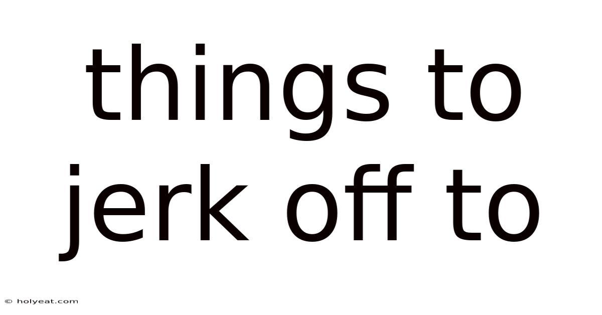 Things To Jerk Off To